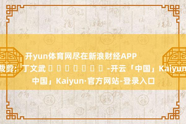 开yun体育网尽在新浪财经APP            						包袱裁剪：丁文武 							-开云「中国」Kaiyun·官方网站-登录入口