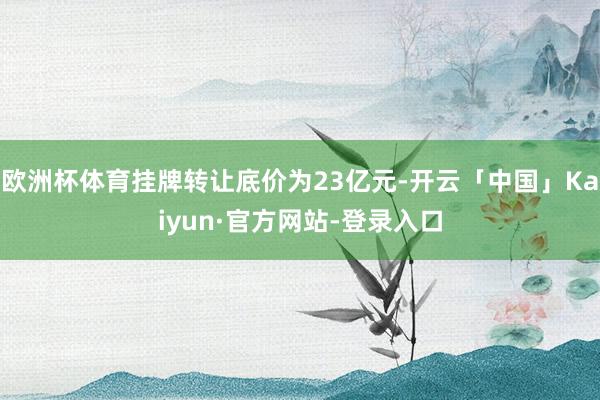 欧洲杯体育挂牌转让底价为23亿元-开云「中国」Kaiyun·官方网站-登录入口
