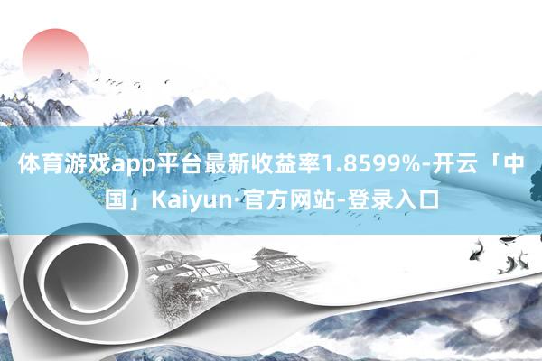 体育游戏app平台最新收益率1.8599%-开云「中国」Kaiyun·官方网站-登录入口