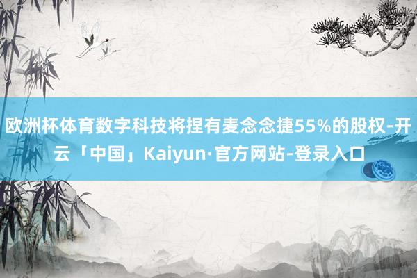 欧洲杯体育数字科技将捏有麦念念捷55%的股权-开云「中国」Kaiyun·官方网站-登录入口