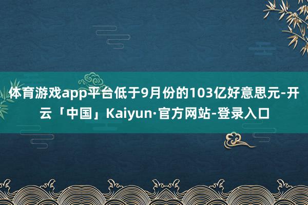 体育游戏app平台低于9月份的103亿好意思元-开云「中国」Kaiyun·官方网站-登录入口