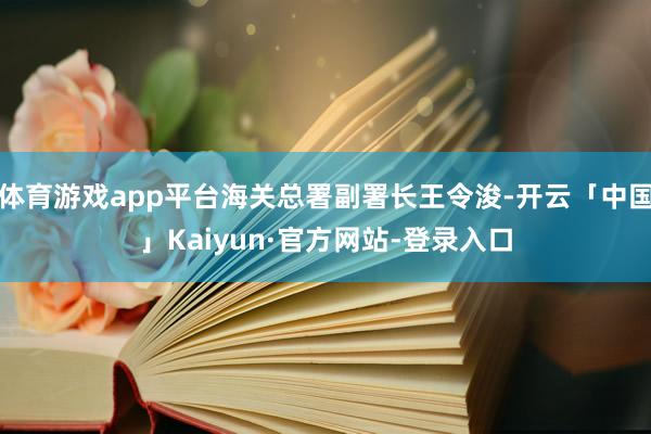 体育游戏app平台海关总署副署长王令浚-开云「中国」Kaiyun·官方网站-登录入口