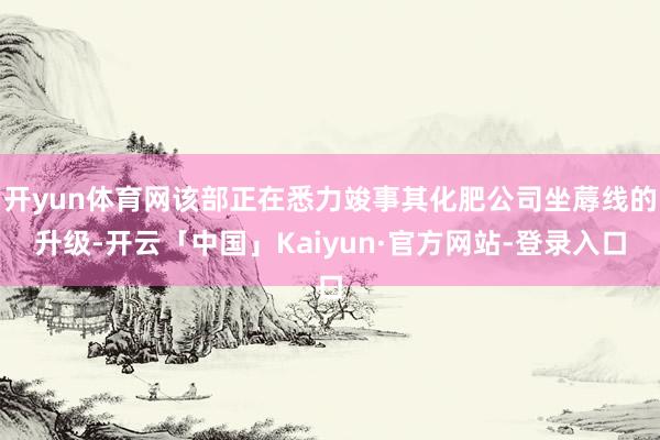 开yun体育网该部正在悉力竣事其化肥公司坐蓐线的升级-开云「中国」Kaiyun·官方网站-登录入口