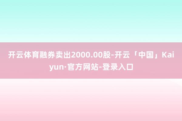 开云体育融券卖出2000.00股-开云「中国」Kaiyun·官方网站-登录入口