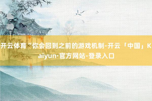 开云体育“你会回到之前的游戏机制-开云「中国」Kaiyun·官方网站-登录入口