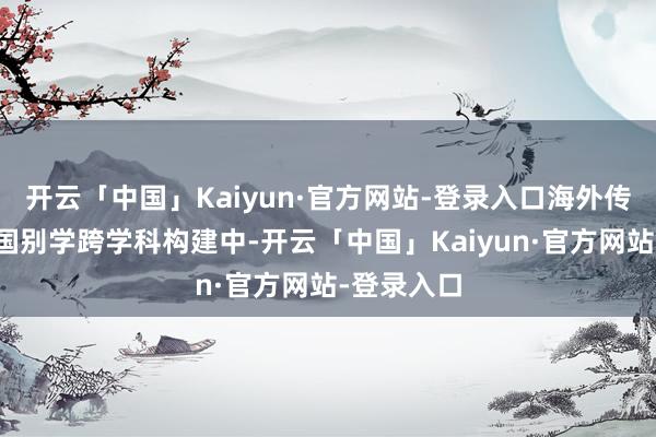 开云「中国」Kaiyun·官方网站-登录入口海外传播在区域国别学跨学科构建中-开云「中国」Kaiyun·官方网站-登录入口