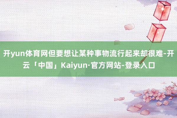 开yun体育网但要想让某种事物流行起来却很难-开云「中国」Kaiyun·官方网站-登录入口