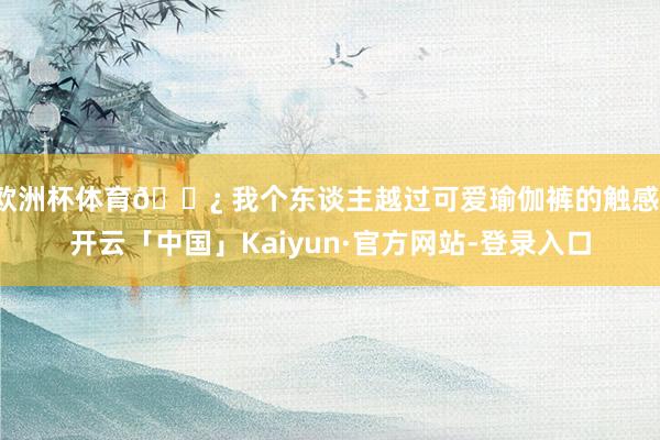 欧洲杯体育🌿 我个东谈主越过可爱瑜伽裤的触感-开云「中国」Kaiyun·官方网站-登录入口