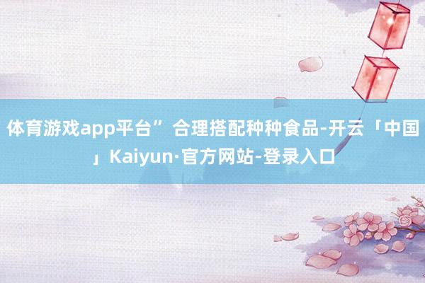 体育游戏app平台” 合理搭配种种食品-开云「中国」Kaiyun·官方网站-登录入口