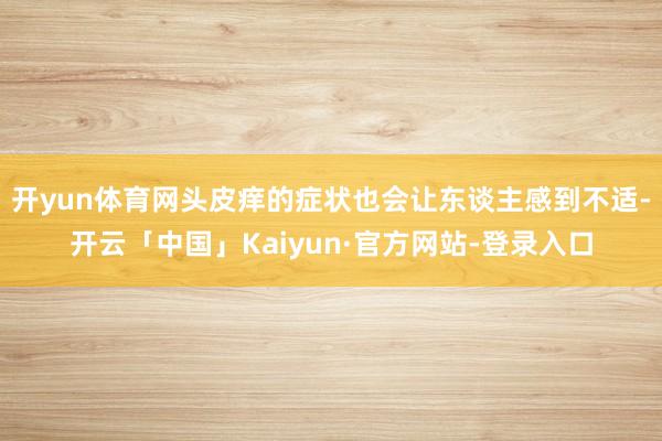 开yun体育网头皮痒的症状也会让东谈主感到不适-开云「中国」Kaiyun·官方网站-登录入口