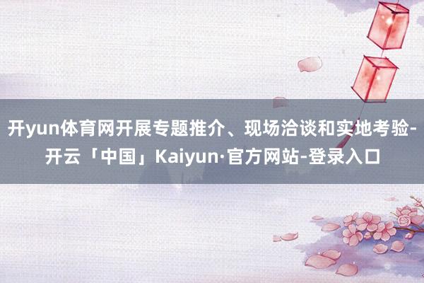 开yun体育网开展专题推介、现场洽谈和实地考验-开云「中国」Kaiyun·官方网站-登录入口