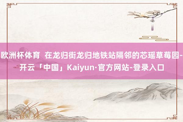 欧洲杯体育  在龙归街龙归地铁站隔邻的芯瑶草莓园-开云「中国」Kaiyun·官方网站-登录入口