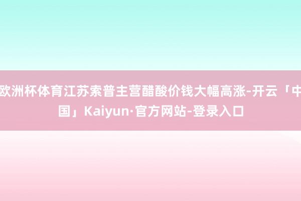 欧洲杯体育江苏索普主营醋酸价钱大幅高涨-开云「中国」Kaiyun·官方网站-登录入口