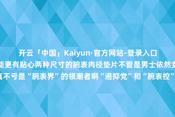 开云「中国」Kaiyun·官方网站-登录入口还会激勉情谊闪光灯功能更有贴心两种尺寸的腕表肉径垫片不管是男士依然女士齐能轻率一样适配真不亏是“腕表界”的领潮者啊“遏抑党”和“腕表控”速去抢购🚝轨说念交通：轨说念3号线/9号线不雅音桥站🚌大家汽车：建新北路站/大庙站/不雅音桥站 发布于：重庆市-开云「中国」Kaiyun·官方网站-登录入口