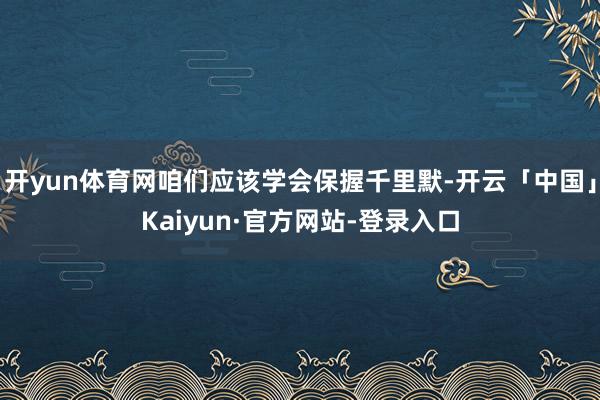 开yun体育网咱们应该学会保握千里默-开云「中国」Kaiyun·官方网站-登录入口