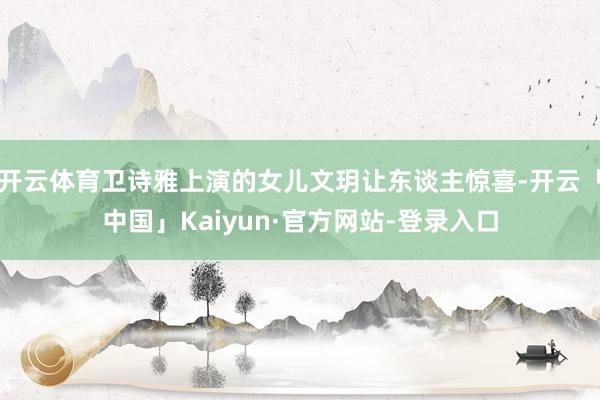 开云体育卫诗雅上演的女儿文玥让东谈主惊喜-开云「中国」Kaiyun·官方网站-登录入口