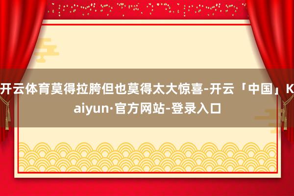 开云体育莫得拉胯但也莫得太大惊喜-开云「中国」Kaiyun·官方网站-登录入口