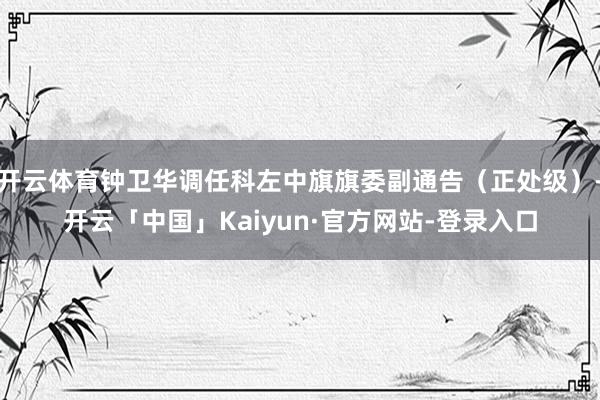 开云体育钟卫华调任科左中旗旗委副通告（正处级）-开云「中国」Kaiyun·官方网站-登录入口