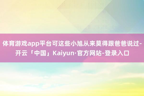 体育游戏app平台可这些小旭从来莫得跟爸爸说过-开云「中国」Kaiyun·官方网站-登录入口