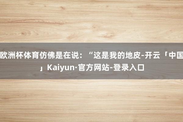 欧洲杯体育仿佛是在说：“这是我的地皮-开云「中国」Kaiyun·官方网站-登录入口