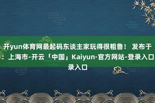 开yun体育网最起码东谈主家玩得很粗鲁！ 发布于：上海市-开云「中国」Kaiyun·官方网站-登录入口