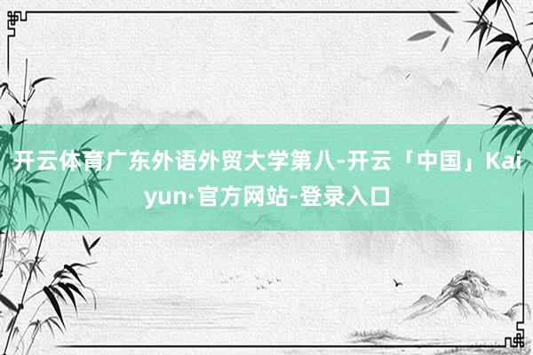 开云体育广东外语外贸大学第八-开云「中国」Kaiyun·官方网站-登录入口