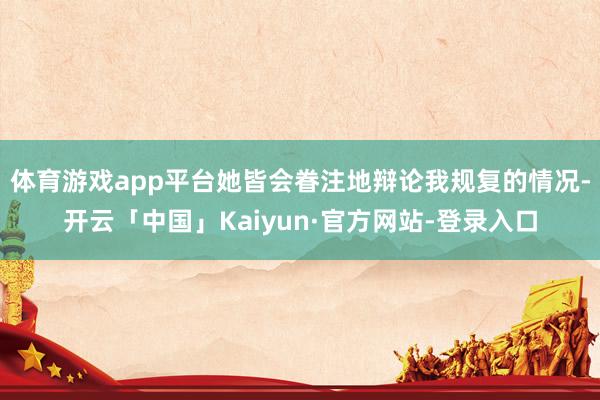 体育游戏app平台她皆会眷注地辩论我规复的情况-开云「中国」Kaiyun·官方网站-登录入口