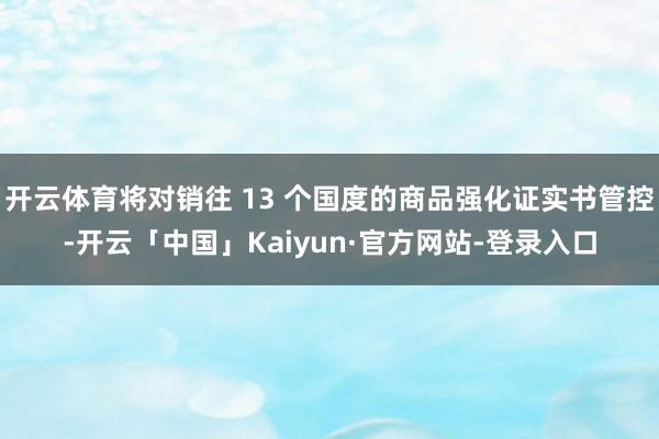 开云体育将对销往 13 个国度的商品强化证实书管控-开云「中国」Kaiyun·官方网站-登录入口