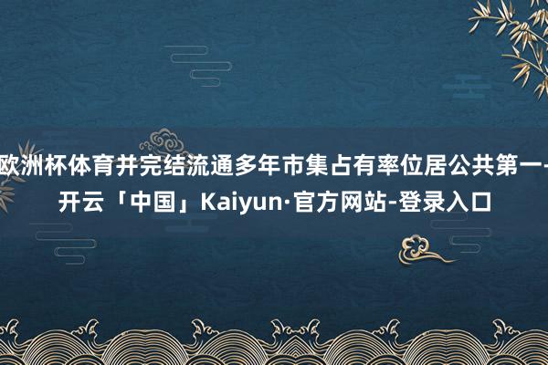 欧洲杯体育并完结流通多年市集占有率位居公共第一-开云「中国」Kaiyun·官方网站-登录入口