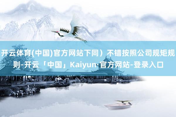 开云体育(中国)官方网站下同）不错按照公司规矩规则-开云「中国」Kaiyun·官方网站-登录入口