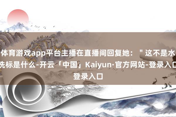 体育游戏app平台主播在直播间回复她：＂这不是水洗标是什么-开云「中国」Kaiyun·官方网站-登录入口