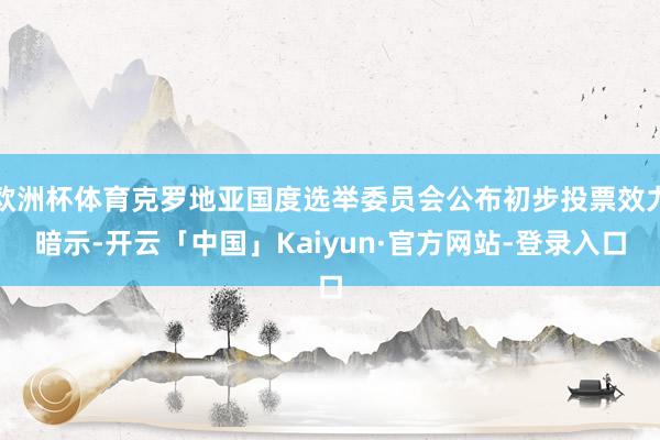 欧洲杯体育克罗地亚国度选举委员会公布初步投票效力暗示-开云「中国」Kaiyun·官方网站-登录入口