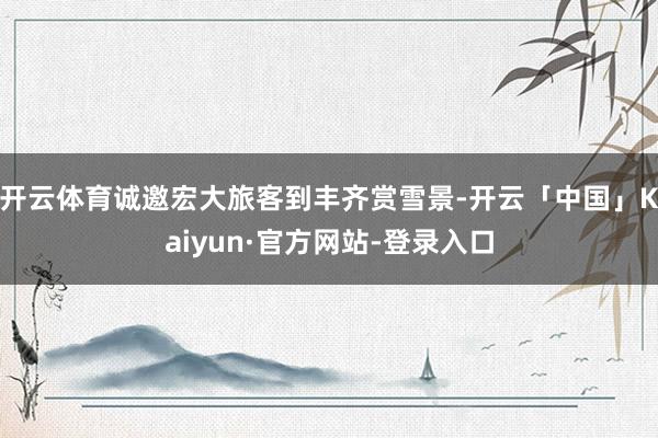 开云体育诚邀宏大旅客到丰齐赏雪景-开云「中国」Kaiyun·官方网站-登录入口