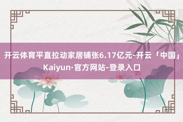 开云体育平直拉动家居铺张6.17亿元-开云「中国」Kaiyun·官方网站-登录入口