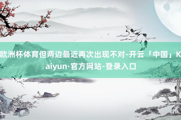 欧洲杯体育但两边最近再次出现不对-开云「中国」Kaiyun·官方网站-登录入口