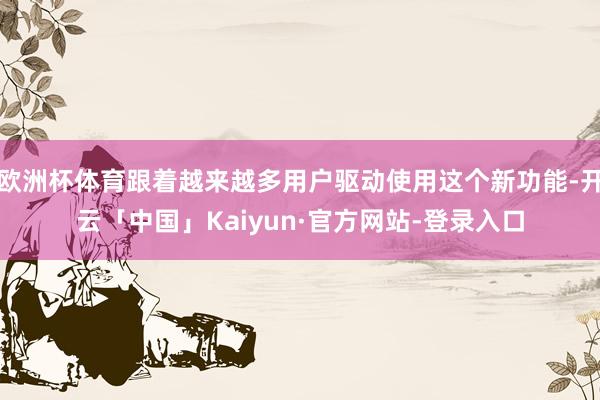 欧洲杯体育跟着越来越多用户驱动使用这个新功能-开云「中国」Kaiyun·官方网站-登录入口
