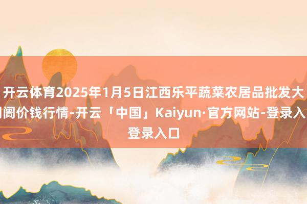 开云体育2025年1月5日江西乐平蔬菜农居品批发大阛阓价钱行情-开云「中国」Kaiyun·官方网站-登录入口