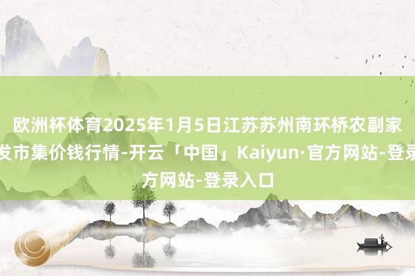 欧洲杯体育2025年1月5日江苏苏州南环桥农副家具批发市集价钱行情-开云「中国」Kaiyun·官方网站-登录入口