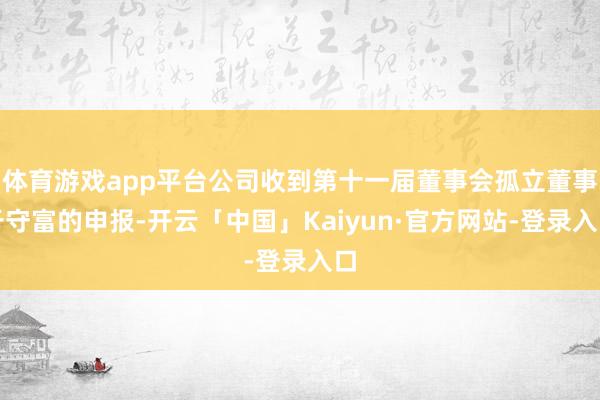 体育游戏app平台公司收到第十一届董事会孤立董事于守富的申报-开云「中国」Kaiyun·官方网站-登录入口