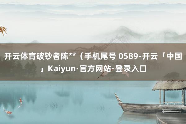 开云体育破钞者陈**（手机尾号 0589-开云「中国」Kaiyun·官方网站-登录入口