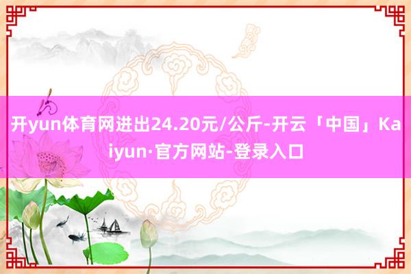 开yun体育网进出24.20元/公斤-开云「中国」Kaiyun·官方网站-登录入口