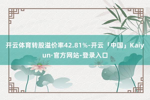 开云体育转股溢价率42.81%-开云「中国」Kaiyun·官方网站-登录入口