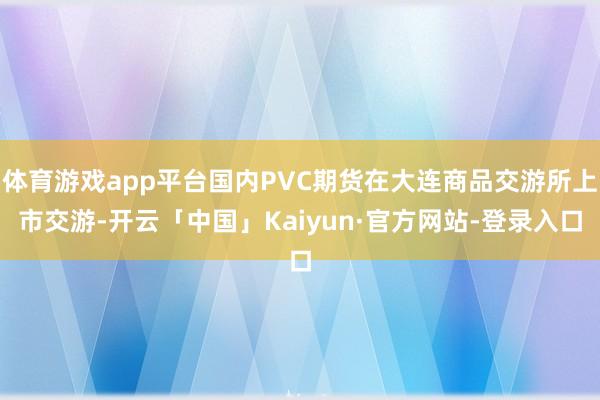 体育游戏app平台国内PVC期货在大连商品交游所上市交游-开云「中国」Kaiyun·官方网站-登录入口