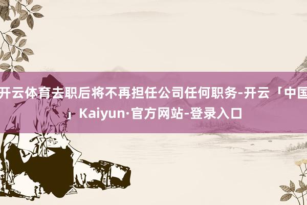 开云体育去职后将不再担任公司任何职务-开云「中国」Kaiyun·官方网站-登录入口