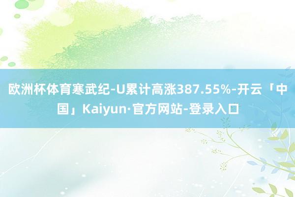 欧洲杯体育寒武纪-U累计高涨387.55%-开云「中国」Kaiyun·官方网站-登录入口