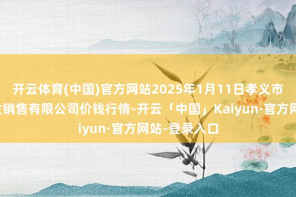 开云体育(中国)官方网站2025年1月11日孝义市绿海蔬菜批发销售有限公司价钱行情-开云「中国」Kaiyun·官方网站-登录入口