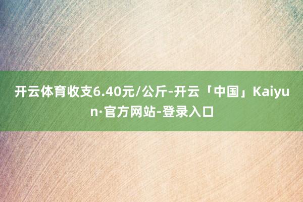 开云体育收支6.40元/公斤-开云「中国」Kaiyun·官方网站-登录入口
