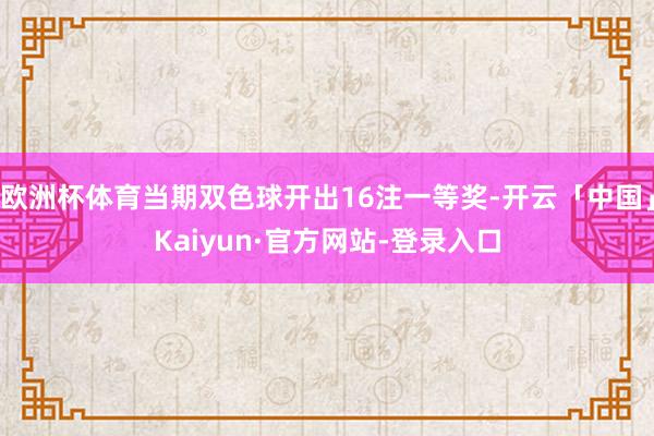 欧洲杯体育当期双色球开出16注一等奖-开云「中国」Kaiyun·官方网站-登录入口