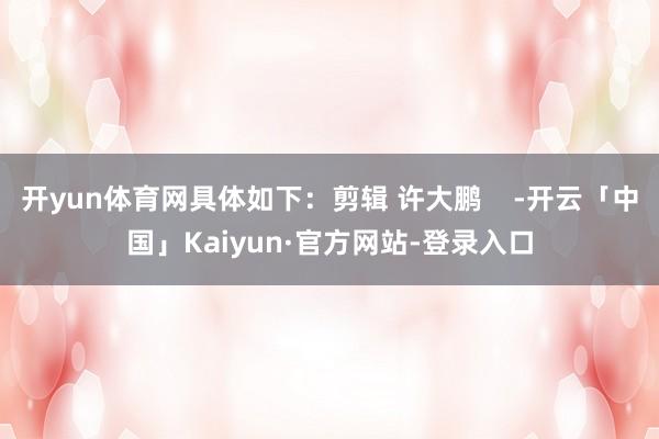 开yun体育网具体如下：剪辑 许大鹏    -开云「中国」Kaiyun·官方网站-登录入口