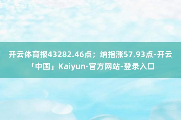 开云体育报43282.46点；纳指涨57.93点-开云「中国」Kaiyun·官方网站-登录入口